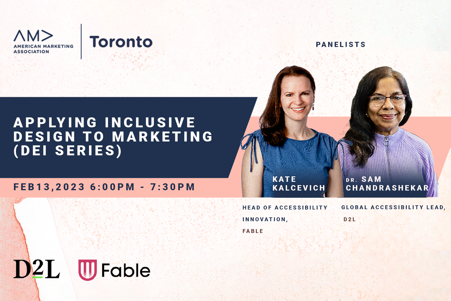 American Marketing Association – Toronto. Applying inclusive design to marketing (DEI series) Feb 13, 2023, 6 to 7:30pm. Panelists: Kate Kalcevich, Head of Accessibility Innovation at Fable; Dr. Sam Chandrashekar, Global Accessibility Lead at D2L.